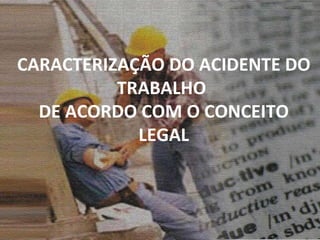 CARACTERIZAÇÃO DO ACIDENTE DO TRABALHO  DE ACORDO COM O CONCEITO LEGAL 