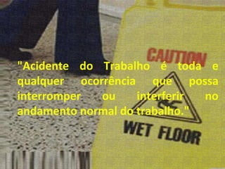 "Acidente do Trabalho é toda e qualquer ocorrência que possa interromper ou interferir no andamento normal do trabalho." 