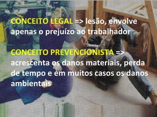 CONCEITO LEGAL  => lesão, envolve apenas o prejuízo ao trabalhador CONCEITO PREVENCIONISTA  => acrescenta os danos materiais, perda de tempo e em muitos casos os danos ambientais 