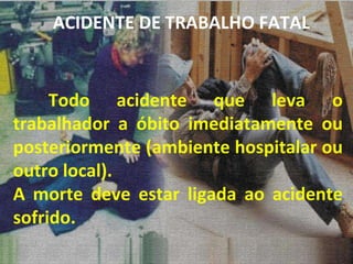 Todo acidente que leva o trabalhador a óbito imediatamente ou posteriormente (ambiente hospitalar ou outro local). A morte deve estar ligada ao acidente sofrido. ACIDENTE DE TRABALHO FATAL 