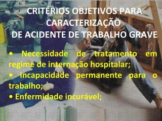 •  Necessidade de tratamento em regime de internação hospitalar; •  Incapacidade permanente para o trabalho; •  Enfermidade incurável; CRITÉRIOS OBJETIVOS PARA CARACTERIZAÇÃO  DE ACIDENTE DE TRABALHO GRAVE 