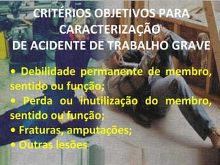 •  Debilidade permanente de membro, sentido ou função; •  Perda ou inutilização do membro, sentido ou função; •  Fraturas, amputações; •  Outras lesões CRITÉRIOS OBJETIVOS PARA CARACTERIZAÇÃO  DE ACIDENTE DE TRABALHO GRAVE 