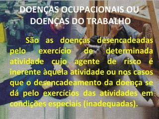 DOENÇAS OCUPACIONAIS OU  DOENÇAS DO TRABALHO São as doenças desencadeadas pelo exercício de determinada atividade cujo agente de risco é inerente àquela atividade ou nos casos que o desencadeamento da doença se dá pelo exercícios das atividades em condições especiais (inadequadas). 