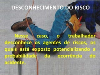Nesse caso, o trabalhador desconhece os agentes de riscos, os quais está exposto potencializando a probabilidade da ocorrência do acidente. DESCONHECIMENTO DO RISCO 