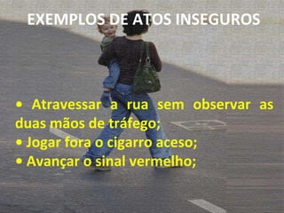 •  Atravessar a rua sem observar as duas mãos de tráfego; •  Jogar fora o cigarro aceso; •  Avançar o sinal vermelho; EXEMPLOS DE ATOS INSEGUROS 