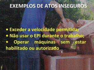•  Exceder a velocidade permitida; •  Não usar o EPI durante o trabalho; •  Operar máquinas sem estar habilitado ou autorizado EXEMPLOS DE ATOS INSEGUROS 