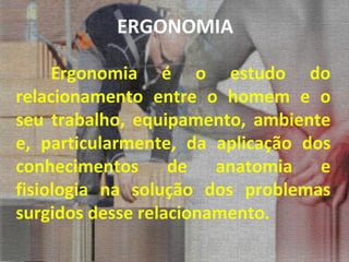ERGONOMIA Ergonomia é o estudo do relacionamento entre o homem e o seu trabalho, equipamento, ambiente e, particularmente, da aplicação dos conhecimentos de anatomia e fisiologia na solução dos problemas surgidos desse relacionamento. 