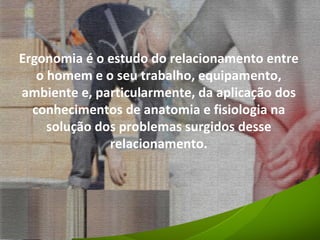 Ergonomia é o estudo do relacionamento entre o homem e o seu trabalho, equipamento, ambiente e, particularmente, da aplicação dos conhecimentos de anatomia e fisiologia na solução dos problemas surgidos desse relacionamento. 