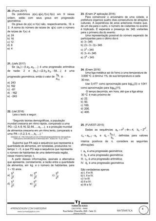 4APRENDIZAGEM COM SABEDORIA!
www.turmadojejeca.com MATEMÁTICA
TURMA DO JEJECA
(16) 9 9761 – 8444
Rua Heitor Chiarello, 850 – Sala 11
(Ribeirão Preto/SP)
20. (Pucrs 2017)
Os polinômios p(x), q(x), f(x), h(x) em  nessa
ordem, estão com seus graus em progressão
geométrica.
Os graus de p(x) e h(x) são, respectivamente, 16 e
2. A soma do número de raízes de q(x) com o número
de raízes de f(x) é:
a) 24
b) 16
c) 12
d) 8
e) 4
21. (Uefs 2017)
Se n 2 3(a ) (1, a , a , ) é uma progressão aritmética
de razão 2 e n 2 3(b ) (2,b ,b , 54, )  é uma
progressão geométrica, então o valor de 8
14
b
a
é:
a) 243
b) 162
c) 81
d) 162
e) 243
22. (Uel 2016)
Leia o texto a seguir.
“Segundo teorias demográficas, a população
mundial cresceria em ritmo rápido, comparado a uma
tPG (2, 4, 8,16, 32, 64,..., a ,...), e a produção mundial
de alimentos cresceria em um ritmo lento, comparado a
uma tPA (1, 2, 3, 4,..., b ,...). ”
(Adaptado de: <http://educação.uol.com.br/disciplinas/geografia/teorias-demograficas-
malthusianos-neomalthusianos-e-reformistas.htm>. Acesso em: 15 jun. 2015.)
Suponha que PA seja a sequência que representa a
quantidade de alimentos, em toneladas, produzidos no
tempo t 0, e que PG seja a sequência que representa
o número de habitantes de uma determinada região,
nesse mesmo tempo t.
A partir dessas informações, assinale a alternativa
que apresenta, corretamente, a razão entre a quantidade
de alimentos, em kg, e o número de habitantes, para
t 10 anos.
a)
3
6
5
2
b)
4
6
5
2
c)
5
6
5
2
d)
3
5
5
2
e)
4
5
5
2
23. (Enem 2ª aplicação 2016)
Para comemorar o aniversário de uma cidade, a
prefeitura organiza quatro dias consecutivos de atrações
culturais. A experiência de anos anteriores mostra que,
de um dia para o outro, o número de visitantes no evento
é triplicado. É esperada a presença de 345 visitantes
para o primeiro dia do evento.
Uma representação possível do número esperado de
participantes para o último dia é:
a) 3 345
b) (3 3 3) 345  
c) 3
3 345
d) 3 4 345 
e) 4
3 345
24. (Enem 2016)
Uma liga metálica sai do forno a uma temperatura de
3.000 C e diminui 1% de sua temperatura a cada
30 min.
Use 0,477 como aproximação para 10log (3) e 1,041
como aproximação para 10log (11).
O tempo decorrido, em hora, até que a liga atinja
30 C é mais próximo de
a) 22.
b) 50.
c) 100.
d) 200.
e) 400.
25. (FUVEST-2015)
Dadas as sequências 2
na n 4n 4,  
2n
nb 2 ,
n n 1 nc a a  e n 1
n
n
b
d ,
b
 definidas para valores
inteiros positivos de n, considere as seguintes
afirmações:
I. na é uma progressão geométrica;
II. nb é uma progressão geométrica;
III. nc é uma progressão aritmética;
IV. nd é uma progressão geométrica.
São verdadeiras apenas
a) I, II e III.
b) I, II e IV.
c) I e III.
d) II e IV.
e) III e IV.
 