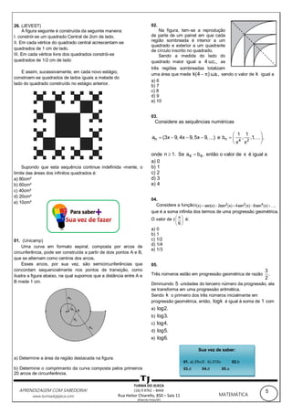 5APRENDIZAGEM COM SABEDORIA!
www.turmadojejeca.com MATEMÁTICA
TURMA DO JEJECA
(16) 9 9761 – 8444
Rua Heitor Chiarello, 850 – Sala 11
(Ribeirão Preto/SP)
26. (JEVEST)
A figura seguinte é construída da seguinte maneira:
I. constrói-se um quadrado Central de 2cm de lado.
II. Em cada vértice do quadrado central acrescentam-se
quadrados de 1 cm de lado.
III. Em cada vértice livre dos quadrados constrói-se
quadrados de 1/2 cm de lado
E assim, sucessivamente, em cada novo estágio,
constroem-se quadrados de lados iguais a metade do
lado do quadrado construído no estágio anterior.
Supondo que esta sequência continue indefinida -mente, o
limite das áreas dos infinitos quadrados é:
a) 80cm²
b) 60cm²
c) 40cm²
d) 20cm²
e) 10cm²
01. (Unicamp)
Uma curva em formato espiral, composta por arcos de
circunferência, pode ser construída a partir de dois pontos A e B,
que se alternam como centros dos arcos.
Esses arcos, por sua vez, são semicircunferências que
concordam sequencialmente nos pontos de transição, como
ilustra a figura abaixo, na qual supomos que a distância entre A e
B mede 1 cm.
a) Determine a área da região destacada na figura.
b) Determine o comprimento da curva composta pelos primeiros
20 arcos de circunferência.
02.
Na figura, tem-se a reprodução
de parte de um painel em que cada
região sombreada é interior a um
quadrado e exterior a um quadrante
de círculo inscrito no quadrado.
Sendo a medida do lado do
quadrado maior igual a 4 u.c., as
três regiões sombreadas totalizam
uma área que mede k(4 ) u.a.,π sendo o valor de k igual a
a) 6
b) 7
c) 8
d) 9
e) 10
03.
Considere as sequências numéricas
na (3x 9, 4x 9, 5x 9, )    e n 4 2
1 1
b , ,1, ,
x x
 
  
 
onde n 1. Se 4 4a b , então o valor de x é igual a
a) 0
b) 1
c) 2
d) 3
e) 4
04.
Considere a função 2 3 4
f(x) sen(x) 2sen (x) 4sen (x) 8sen (x) ,    
que é a soma infinita dos termos de uma progressão geométrica.
O valor de f
6
π 
 
 
é:
a) 0
b) 1
c) 1/2
d) 1/4
e) 1/3
05.
Três números estão em progressão geométrica de razão
3
.
2
Diminuindo 5 unidades do terceiro número da progressão, ela
se transforma em uma progressão aritmética.
Sendo k o primeiro dos três números inicialmente em
progressão geométrica, então, logk é igual à soma de 1 com
a) log2.
b) log3.
c) log4.
d) log5.
e) log6.
Sua vez de saber:
01. a) 25/2 b) 210 02.b
03.d 04.d 05.a
 