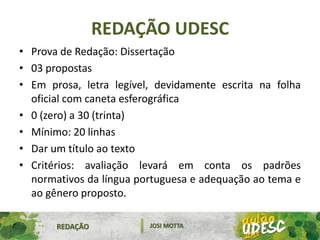 REDAÇÃO UDESC
• Prova de Redação: Dissertação
• 03 propostas
• Em prosa, letra legível, devidamente escrita na folha
oficial com caneta esferográfica
• 0 (zero) a 30 (trinta)
• Mínimo: 20 linhas
• Dar um título ao texto
• Critérios: avaliação levará em conta os padrões
normativos da língua portuguesa e adequação ao tema e
ao gênero proposto.
REDAÇÃO JOSI MOTTA
 