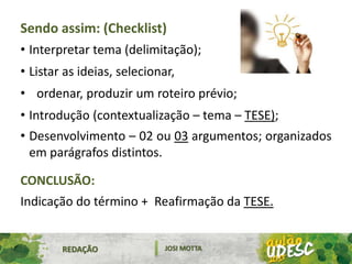REDAÇÃO JOSI MOTTA
Sendo assim: (Checklist)
• Interpretar tema (delimitação);
• Listar as ideias, selecionar,
• ordenar, produzir um roteiro prévio;
• Introdução (contextualização – tema – TESE);
• Desenvolvimento – 02 ou 03 argumentos; organizados
em parágrafos distintos.
CONCLUSÃO:
Indicação do término + Reafirmação da TESE.
 