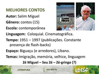 LITERATURA JOSI MOTTA
MELHORES CONTOS
Autor: Salim Miguel
Gênero: contos (15)
Escola: contemporânea
Linguagem: Coloquial. Cinematográfica.
Tempo: 1951 – 1997 (publicações. Constante
presença de flash-backs)
Espaço: Biguaçu (e arredores), Líbano.
Temas: Imigração, memória, velhice, linguagem
Zé Miguel – Seu Zé – Zé-gringo (?)
 