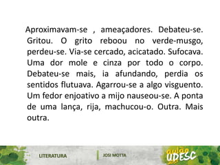 LITERATURA JOSI MOTTA
Aproximavam-se , ameaçadores. Debateu-se.
Gritou. O grito reboou no verde-musgo,
perdeu-se. Via-se cercado, acicatado. Sufocava.
Uma dor mole e cinza por todo o corpo.
Debateu-se mais, ia afundando, perdia os
sentidos flutuava. Agarrou-se a algo visguento.
Um fedor enjoativo a mijo nauseou-se. A ponta
de uma lança, rija, machucou-o. Outra. Mais
outra.
 
