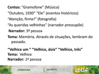 LITERATURA JOSI MOTTA
Contos: “Gramofone” (Música)
“Outubro, 1930” “Ele” (eventos históricos)
“Atenção, firme!” (fotografia)
“As queridas velhinhas” (narrador pressupõe)
Narrador: 3ª pessoa
Tema: Memória. Através de situações, lembram do
passado.
“Velhice um ” “Velhice, dois” “Velhice, três”
Tema: Velhice
Narrador: 1ª pessoa
 