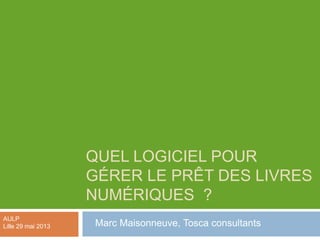 QUEL LOGICIEL POUR
GÉRER LE PRÊT DES LIVRES
NUMÉRIQUES ?
Marc Maisonneuve, Tosca consultants
AULP
Lille 29 mai 2013
 