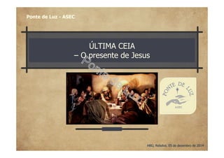ÚLTIMA CEIA
– O presente de Jesus
Ponte de Luz - ASEC
HBG; Rebelva, 05 de dezembro de 2014
 