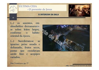 HBG; Rebelva, 05 de dezembro de 2014
ÚLTIMA CEIA
- O presente de Jesus
O INTERIOR DA SALA
(...) os assentos, em
almofadões derramavam-
se sobre leitos largos,
conforme o hábito
oriental da época.
(...) Sucederam-se as
iguarias: peixe assado e
defumado, frutos secos,
pastas que exsudavam
azeite fino e acepipes
variados.
Dias Venturosos, pp. 77
10
 