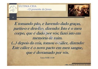 HBG; Rebelva, 05 de dezembro de 2014
ÚLTIMA CEIA
- O presente de Jesus
13
E tomando pão, e havendo dado graças,
partiu-o e deu-lho, dizendo: Isto é o meu
corpo, que é dado por vós; fazei isto em
memória de mim.
(...) depois da ceia, tomou o cálice, dizendo:
Este cálice é o novo pacto em meu sangue,
que é derramado por vós.
Lucas XXII: 15-20
 