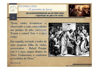 HBG; Rebelva, 05 de dezembro de 2014
ÚLTIMA CEIA
- O presente de Jesus
OS ACONTECIMENTOS DA ÚLTIMA CEIA
- repartição do pão e do vinho
“Jesus, então, levantou-se e,
oferecendo a cada companheiro
um pedaço de pão, exclamou:
Tomai e comei! Este é o meu
corpo.
Em seguida, servindo a todos de
uma pequena bilha de vinho,
acrescentou: - Bebei! Porque
este é o meu sangue dentro do
Novo Testamento, a confirmar
as verdades de Deus.”
Boa Nova: 25
14
 