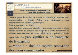 HBG; Rebelva, 05 de dezembro de 2014
ÚLTIMA CEIA
- O presente de Jesus
OS ACONTECIMENTOS DA ÚLTIMA CEIA
- repartição do pão e do vinho
“Os discípulos lhe acolheram a suave recomendação, naturalmente
surpreendidos, e Simão Pedro, sem dissimular a sua
incompreensão do símbolo, interrogou:
Mestre, que vem a ser isso?
Amados disse Jesus, com emoção — está muito próximo o nosso
último instante de trabalho em conjunto e quero reiterar-vos as
minhas recomendações de amor, feitas desde o primeiro dia do
apostolado. Este pão significa o do banquete
do Evangelho;
este vinho é o sinal do espírito renovador
dos meus ensinamentos.
15
 