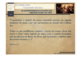 HBG; Rebelva, 05 de dezembro de 2014
ÚLTIMA CEIA
- O presente de Jesus
OS ACONTECIMENTOS DA ÚLTIMA CEIA
- repartição do pão e do vinho
“Constituirão o símbolo de nossa comunhão perene, no sagrado
idealismo do amor, com que operaremos no mundo até o último
dia.
Todos os que partilharem connosco, através do tempo, desse pão
eterno e desse vinho sagrado da alma, terão o espírito fecundado
pela luz gloriosa do Reino de Deus, que representa o objetivo santo
dos nossos destinos. (…)”
Boa Nova: 25
16
 