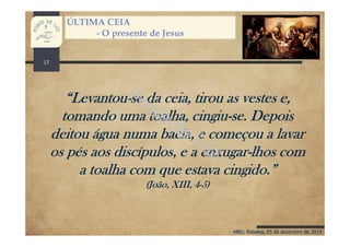 HBG; Rebelva, 05 de dezembro de 2014
ÚLTIMA CEIA
- O presente de Jesus
“Levantou-se da ceia, tirou as vestes e,
tomando uma toalha, cingiu-se. Depois
deitou água numa bacia, e começou a lavar
os pés aos discípulos, e a enxugar-lhos com
a toalha com que estava cingido.”
(João, XIII, 4-5)
17
 