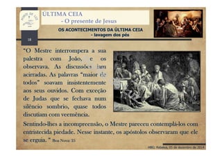 HBG; Rebelva, 05 de dezembro de 2014
ÚLTIMA CEIA
- O presente de Jesus
OS ACONTECIMENTOS DA ÚLTIMA CEIA
- lavagem dos pés
“O Mestre interrompera a sua
palestra com João, e os
observava. As discussões iam
acirradas. As palavras “maior de
todos” soavam insistentemente
aos seus ouvidos. Com exceção
de Judas que se fechava num
silêncio sombrio, quase todos
discutiam com veemência.
Sentindo-lhes a incompreensão, o Mestre pareceu contemplá-los com
entristecida piedade. Nesse instante, os apóstolos observaram que ele
se erguia. “ Boa Nova: 25
18
 
