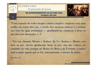 HBG; Rebelva, 05 de dezembro de 2014
ÚLTIMA CEIA
- O presente de Jesus
OS ACONTECIMENTOS DA ÚLTIMA CEIA
- lavagem dos pés
“Com espanto de todos despiu a túnica singela e cingiu-se com uma
toalha em torno dos rins, à moda dos escravos íntimos (...) tomou
um vaso de água perfumada e, ajoelhando-se, começou a lavar os
pés dos seus discípulos. (...)
- Vós me chamais Mestre e Senhor. Se Eu, Senhor e Mestre, vos
lavo os pés, deveis igualmente lavar os pés, uns dos outros, no
caminho da vida, porque no Reino do Bem e da Verdade, o maior
será sempre aquele que se fez, sinceramente, o menor de todos.
Boa Nova: 25
19
 