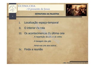 HBG; Rebelva, 05 de dezembro de 2014
ÚLTIMA CEIA
- O presente de Jesus
ESTRUTURA DA PALESTRA
I. Localização espaço-temporal
II. O interior da sala
III. Os acontecimentos da última ceia
IV. Finda a reunião
. A repartição do pão e do vinho
. A lavagem dos pés
. Amai-vos uns aos outros…
2
 
