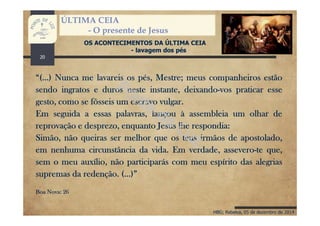 HBG; Rebelva, 05 de dezembro de 2014
ÚLTIMA CEIA
- O presente de Jesus
OS ACONTECIMENTOS DA ÚLTIMA CEIA
- lavagem dos pés
“(…) Nunca me lavareis os pés, Mestre; meus companheiros estão
sendo ingratos e duros neste instante, deixando-vos praticar esse
gesto, como se fôsseis um escravo vulgar.
Em seguida a essas palavras, lançou à assembleia um olhar de
reprovação e desprezo, enquanto Jesus lhe respondia:
Simão, não queiras ser melhor que os teus irmãos de apostolado,
em nenhuma circunstância da vida. Em verdade, assevero-te que,
sem o meu auxílio, não participarás com meu espírito das alegrias
supremas da redenção. (…)”
Boa Nova: 26
20
 