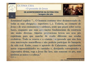 HBG; Rebelva, 05 de dezembro de 2014
ÚLTIMA CEIA
- O presente de Jesus
OS ACONTECIMENTOS DA ÚLTIMA CEIA
- lavagem dos pés
Emmanuel explica: “… O homem costuma viver desinteressado de
todas as suas obrigações superiores (…). Todavia, ao contacto de
Jesus e de seus ensinamentos sublimes, sente que pisará sobre novas
bases, enquanto que suas apreciações fundamentais da existência
são muito diversas. Alguém proporciona leveza aos seus pés
espirituais para que marche de modo diferente nas sendas
evolutivas. Tudo se renova e a criatura compreende que não fora
essa intervenção maravilhosa e não poderia participar do banquete
da vida real. Então, como o apóstolo de Cafarnaum, experimenta
novas responsabilidades no caminho e, desejando corresponder à
expectativa divina, roga a Jesus lhe lave, não somente os pés, mas
também as mãos e a cabeça.”
CVV: 5
21
 