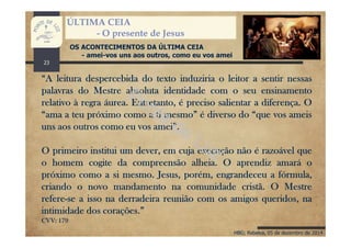 HBG; Rebelva, 05 de dezembro de 2014
ÚLTIMA CEIA
- O presente de Jesus
OS ACONTECIMENTOS DA ÚLTIMA CEIA
- amei-vos uns aos outros, como eu vos amei
“A leitura despercebida do texto induziria o leitor a sentir nessas
palavras do Mestre absoluta identidade com o seu ensinamento
relativo à regra áurea. Entretanto, é preciso salientar a diferença. O
“ama a teu próximo como a ti mesmo” é diverso do “que vos ameis
uns aos outros como eu vos amei”.
O primeiro institui um dever, em cuja execução não é razoável que
o homem cogite da compreensão alheia. O aprendiz amará o
próximo como a si mesmo. Jesus, porém, engrandeceu a fórmula,
criando o novo mandamento na comunidade cristã. O Mestre
refere-se a isso na derradeira reunião com os amigos queridos, na
intimidade dos corações.”
CVV: 179
23
 