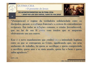 HBG; Rebelva, 05 de dezembro de 2014
ÚLTIMA CEIA
- O presente de Jesus
OS ACONTECIMENTOS DA ÚLTIMA CEIA
- amei-vos uns aos outros, como eu vos amei
“[Assegura-se] o regime da verdadeira solidariedade entre os
discípulos, garante a confiança fraternal e a certeza do entendimento
recíproco. Em todas as relações comuns, o cristão [reconhecerá],
que no lar de sua fé conta com irmãos que se amparam
efetivamente uns aos outros.
Esse é o novo mandamento que estabeleceu a intimidade legítima
entre os que se entregaram ao Cristo, significando que, em seus
ambientes de trabalho, há quem se sacrifique e quem compreenda
o sacrifício, quem ame e se sinta amado, quem faz o bem e quem
saiba agradecer.”
CVV: 179
24
 