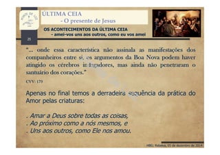 HBG; Rebelva, 05 de dezembro de 2014
ÚLTIMA CEIA
- O presente de Jesus
OS ACONTECIMENTOS DA ÚLTIMA CEIA
- amei-vos uns aos outros, como eu vos amei
“… onde essa característica não assinala as manifestações dos
companheiros entre si, os argumentos da Boa Nova podem haver
atingido os cérebros indagadores, mas ainda não penetraram o
santuário dos corações.”
CVV: 179
Apenas no final temos a derradeira sequência da prática do
Amor pelas criaturas:
. Amar a Deus sobre todas as coisas,
. Ao próximo como a nós mesmos, e
. Uns aos outros, como Ele nos amou.
25
 