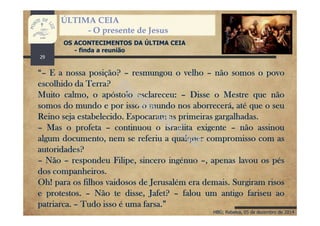 HBG; Rebelva, 05 de dezembro de 2014
ÚLTIMA CEIA
- O presente de Jesus
OS ACONTECIMENTOS DA ÚLTIMA CEIA
- finda a reunião
“– E a nossa posição? – resmungou o velho – não somos o povo
escolhido da Terra?
Muito calmo, o apóstolo esclareceu: – Disse o Mestre que não
somos do mundo e por isso o mundo nos aborrecerá, até que o seu
Reino seja estabelecido. Espocaram as primeiras gargalhadas.
– Mas o profeta – continuou o israelita exigente – não assinou
algum documento, nem se referiu a qualquer compromisso com as
autoridades?
– Não – respondeu Filipe, sincero ingénuo –, apenas lavou os pés
dos companheiros.
Oh! para os filhos vaidosos de Jerusalém era demais. Surgiram risos
e protestos. – Não te disse, Jafet? – falou um antigo fariseu ao
patriarca. – Tudo isso é uma farsa.”
29
 