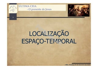 HBG; Rebelva, 05 de dezembro de 2014
ÚLTIMA CEIA
- O presente de Jesus
LOCALIZAÇÃO
ESPAÇO-TEMPORAL
3
 