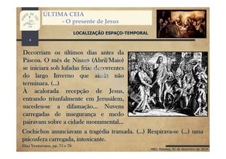 HBG; Rebelva, 05 de dezembro de 2014
ÚLTIMA CEIA
- O presente de Jesus
LOCALIZAÇÃO ESPAÇO-TEMPORAL
Decorriam os últimos dias antes da
Páscoa. O mês de Nissan (Abril/Maio)
se iniciara sob lufadas frias decorrentes
do largo Inverno que ainda não
terminara. (...)
À acalorada recepção de Jesus,
entrando triunfalmente em Jerusálem,
sucedeu-se a difamação... Nuvens
carregadas de insegurança e medo
pairavam sobre a cidade monumental...
Cochichos anunciavam a tragédia tramada. (...) Respirava-se (...) uma
psicosfera carregada, intoxicante.
Dias Venturosos, pp. 75 e 76
4
 
