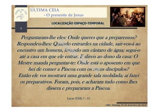 HBG; Rebelva, 05 de dezembro de 2014
ÚLTIMA CEIA
- O presente de Jesus
LOCALIZAÇÃO ESPAÇO-TEMPORAL
Perguntaram-lhe eles: Onde queres que a preparemos?
Respondeu-lhes: Quando entrardes na cidade, sair-vos-á ao
encontro um homem, levando um cântaro de água; segui-o
até a casa em que ele entrar. E direis ao dono da casa: O
Mestre manda perguntar-te: Onde está o aposento em que
hei de comer a Páscoa com os meus discípulos?
Então ele vos mostrará uma grande sala mobilada; aí fazei
os preparativos. Foram, pois, e acharam tudo como lhes
dissera e prepararam a Páscoa.
Lucas XXII; 7 - 13
6
 