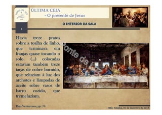 HBG; Rebelva, 05 de dezembro de 2014
ÚLTIMA CEIA
- O presente de Jesus
O INTERIOR DA SALA
Havia treze pratos
sobre a toalha de linho,
que terminava em
franjas quase tocando o
solo. (...) colocadas
estavam também treze
taças de cobre burnido,
que reluziam à luz dos
archotes e lâmpadas de
azeite sobre vasos de
barro cozido, que
tremeluziam.
Dias Venturosos, pp. 76
8
 