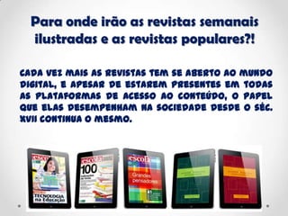 Para onde irão as revistas semanais
ilustradas e as revistas populares?!
Cada vez mais as revistas tem se aberto ao mundo
digital, e apesar de estarem presentes em todas
as plataformas de acesso ao conteúdo, o papel
que elas desempenham na sociedade desde o séc.
XVII continua o mesmo.
 