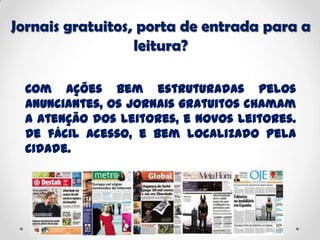 Jornais gratuitos, porta de entrada para a
leitura?
Com ações bem estruturadas pelos
anunciantes, os jornais gratuitos chamam
a atenção dos leitores, e novos leitores.
De fácil acesso, e bem localizado pela
cidade.
 