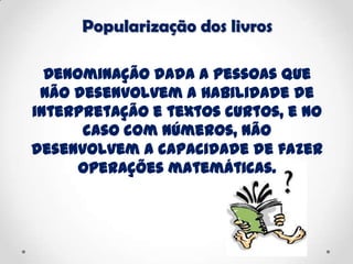 Popularização dos livros
Denominação dada a pessoas que
não desenvolvem a habilidade de
interpretação e textos curtos, e no
caso com números, não
desenvolvem a capacidade de fazer
operações matemáticas.
 