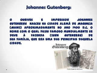 Johannes Gutenberg:
O ourives e impressor Johannes
Gutenberg nasceu na cidade alemã de Maguncia
(Mainz) aproximadamente no ano 1400 d.C. O
nome com o qual ficou famoso mundialmente se
deve à fazenda (Zurn Gutenberg) de
sua família, que era uma das principais daquela
cidade.
 