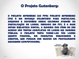 O Projeto Gutenberg:
O Projeto Gutenberg (AO 1945: Projeto Gutenberg)
(PG) é um esforço voluntário para digitalizar,
arquivar e distribuir obras culturais através da
digitalização de livros. Fundado em 1971, é a mais
antiga biblioteca digital. A maioria dos itens no seu
acervo são textos completos de livros em domínio
público. O projeto tenta torná-los tão livres
quanto possível, em formatos duradouros e
abertos, que possam ser usados em praticamente
quaisquer computadores.
 