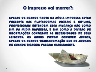 O impresso vai morrer?:
Apesar de grande parte da mídia impressa estar
presente nas plataformas digitais e on-line,
profissionais entendem essa mudança não como
fim da mídia impressa, e sim como a divisão de
informações conforme as necessidades de seus
leitores. Os meios podem conviver juntos,
apesar da grande transformação que os jornais
de grande tiragem passam diariamente.
 