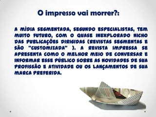 O impresso vai morrer?:
A mídia segmentada, segundo especialistas, tem
muito futuro, com o quase inexplorado nicho
das publicações dirigidas (revistas segmentas e
são “customizada” ). A revista impressa se
apresenta como o melhor meio de conversar e
informar esse público sobre as novidades de sua
profissão e atividade ou os lançamentos de sua
marca preferida.
 