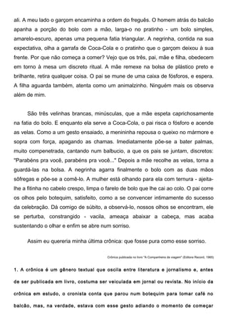 ali. A meu lado o garçom encaminha a ordem do freguês. O homem atrás do balcão
apanha a porção do bolo com a mão, larga-o no pratinho - um bolo simples,
amarelo-escuro, apenas uma pequena fatia triangular. A negrinha, contida na sua
expectativa, olha a garrafa de Coca-Cola e o pratinho que o garçom deixou à sua
frente. Por que não começa a comer? Vejo que os três, pai, mãe e filha, obedecem
em torno à mesa um discreto ritual. A mãe remexe na bolsa de plástico preto e
brilhante, retira qualquer coisa. O pai se mune de uma caixa de fósforos, e espera.
A filha aguarda também, atenta como um animalzinho. Ninguém mais os observa
além de mim.


     São três velinhas brancas, minúsculas, que a mãe espeta caprichosamente
na fatia do bolo. E enquanto ela serve a Coca-Cola, o pai risca o fósforo e acende
as velas. Como a um gesto ensaiado, a menininha repousa o queixo no mármore e
sopra com força, apagando as chamas. Imediatamente põe-se a bater palmas,
muito compenetrada, cantando num balbucio, a que os pais se juntam, discretos:
"Parabéns pra você, parabéns pra você..." Depois a mãe recolhe as velas, torna a
guardá-las na bolsa. A negrinha agarra finalmente o bolo com as duas mãos
sôfregas e põe-se a comê-lo. A mulher está olhando para ela com ternura - ajeita-
lhe a fitinha no cabelo crespo, limpa o farelo de bolo que lhe cai ao colo. O pai corre
os olhos pelo botequim, satisfeito, como a se convencer intimamente do sucesso
da celebração. Dá comigo de súbito, a observá-lo, nossos olhos se encontram, ele
se perturba, constrangido - vacila, ameaça abaixar a cabeça, mas acaba
sustentando o olhar e enfim se abre num sorriso.

     Assim eu quereria minha última crônica: que fosse pura como esse sorriso.

                                        Crônica publicada no livro "A Companheira de viagem" (Editora Record, 1965)



1. A crônica é um gênero textual que oscila entre literatura e jornalismo e, antes

de ser publicada em livro, costuma ser veiculada em jornal ou revista. No início da

crônica em estudo, o cronista conta que parou num botequim para tomar café no

balcão, mas, na verdade, estava com esse gesto adiando o momento de começar
 