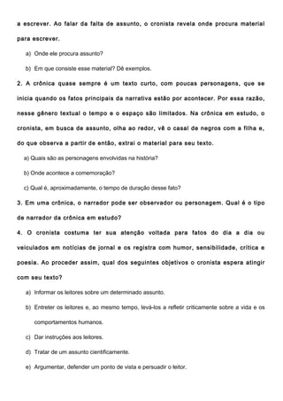 a escrever. Ao falar da falta de assunto, o cronista revela onde procura material

para escrever.

  a) Onde ele procura assunto?

  b) Em que consiste esse material? Dê exemplos.

2. A crônica quase sempre é um texto curto, com poucas personagens, que se

inicia quando os fatos principais da narrativa estão por acontecer. Por essa razão,

nesse gênero textual o tempo e o espaço são limitados. Na crônica em estudo, o

cronista, em busca de assunto, olha ao redor, vê o casal de negros com a filha e,

do que observa a partir de então, extrai o material para seu texto.

  a) Quais são as personagens envolvidas na história?

  b) Onde acontece a comemoração?

  c) Qual é, aproximadamente, o tempo de duração desse fato?

3. Em uma crônica, o narrador pode ser observador ou personagem. Qual é o tipo

de narrador da crônica em estudo?

4. O cronista costuma ter sua atenção voltada para fatos do dia a dia ou

veiculados em notícias de jornal e os registra com humor, sensibilidade, crítica e

poesia. Ao proceder assim, qual dos seguintes objetivos o cronista espera atingir

com seu texto?

  a) Informar os leitores sobre um determinado assunto.

  b) Entreter os leitores e, ao mesmo tempo, levá-los a refletir criticamente sobre a vida e os

     comportamentos humanos.

  c) Dar instruções aos leitores.

  d) Tratar de um assunto cientificamente.

  e) Argumentar, defender um ponto de vista e persuadir o leitor.
 