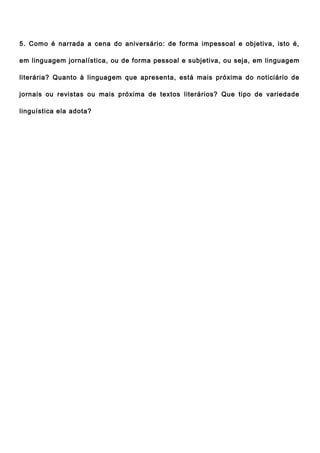 5. Como é narrada a cena do aniversário: de forma impessoal e objetiva, isto é,

em linguagem jornalística, ou de forma pessoal e subjetiva, ou seja, em linguagem

literária? Quanto à linguagem que apresenta, está mais próxima do noticiário de

jornais ou revistas ou mais próxima de textos literários? Que tipo de variedade

linguística ela adota?
 